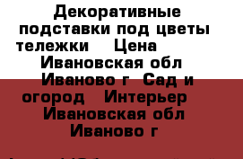 Декоративные подставки под цветы (тележки) › Цена ­ 1 200 - Ивановская обл., Иваново г. Сад и огород » Интерьер   . Ивановская обл.,Иваново г.